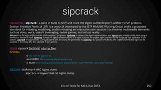 sipcrack
250List of Tools for Kali Linux 2013
DESCRIPTION sipcrack - a suite of tools to sniff and crack the digest authentications within the SIP protocol.
Session Initiation Protocol (SIP) is a protocol developed by the IETF MMUSIC Working Group and is a proposed
standard for initiating, modifying, and terminating an interactive user session that involves multimedia elements
such as video, voice, instant messaging, online games, and virtual reality.
SIPcrack is a SIP login sniffer/cracker that contains 2 programs: sipdump to capture the digest authentication and sipcrack to bruteforce the hash using a
wordlist or standard input. sipdump dumps SIP digest authentications. If a login is found, the sniffed login is written to the dump file. See 'sipdump -h' for
options. sipcrack bruteforces the user's password with the dump file generated by sipdump. If a password is found, the sniffed and cracked login will be
updated in the dump file. See 'sipcrack -h' for options.
USAGE sipcrack [options] <dump_file>
OPTIONS
-s Use stdin for passwords
-w wordlist file containing all passwords to try.
-p num print cracking process every n passwords (for -w) (ATTENTION: slows down heavily)
EXAMPLE sipdump -i eth0 logins.dump
sipcrack -w mywordlist.txt logins.dump
 