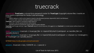 truecrack
252List of Tools for Kali Linux 2013
DESCRIPTION TrueCrack is a brute-force password cracker for TrueCrypt (Copyrigth) volume files. It works on
Linux and it is optimized for Nvidia Cuda technology.
It supports:
• PBKDF2 (defined in PKCS5 v2.0) is based on based on key derivation functions: Ripemd160, Sha512 and Whirlpool.
• XTS block cipher mode for hard disk encryption based on AES.
TrueCrack is able to perform a brute-force attack based on:
• Dictionary: read the passwords from a file of words.
• Alphabet: generate all passwords of given length from given alphabet.
TrueCrack works on gpu and cpu. In gpu, TrueCrack requires a lots of resources. We suggest to run TrueCrack in a remote session without Xserver and
framebuffer.
USAGE Dictionary attack: truecrack -t <truecrypt_file> -k <ripemd160|sha512|whirlpool> -w <wordlist_file> [-b
<parallel_blocks>]
USAGE Alphabet attack: truecrack -t <truecrypt_file> -k <ripemd160|sha512|whirlpool> -c <charset> [-s <minlength>] -
m <maxlength> [-b <parallel_block>]
OPTIONS https://code.google.com/p/truecrack/
EXAMPLE ./truecrack –t test_12345678 –w ../../pass.lst -v
 
