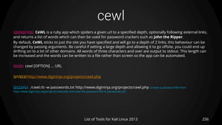 cewl
256List of Tools for Kali Linux 2013
DESCRIPTION CeWL is a ruby app which spiders a given url to a specified depth, optionally following external links,
and returns a list of words which can then be used for password crackers such as John the Ripper.
By default, CeWL sticks to just the site you have specified and will go to a depth of 2 links, this behaviour can be
changed by passing arguments. Be careful if setting a large depth and allowing it to go offsite, you could end up
drifting on to a lot of other domains. All words of three characters and over are output to stdout. This length can
be increased and the words can be written to a file rather than screen so the app can be automated.
USAGE cewl [OPTION] ... URL
OPTIONS http://www.digininja.org/projects/cewl.php
EXAMPLE ./cewl.rb -w passwords.txt http://www.digininja.org/projects/cewl.php (create a password file from
http://www.digininja.org/projects/cewl.php and save the password file in passwords.txt)
 
