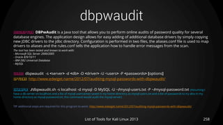 dbpwaudit
258List of Tools for Kali Linux 2013
DESCRIPTION DBPwAudit is a Java tool that allows you to perform online audits of password quality for several
database engines. The application design allows for easy adding of additional database drivers by simply copying
new JDBC drivers to the jdbc directory. Configuration is performed in two files, the aliases.conf file is used to map
drivers to aliases and the rules.conf tells the application how to handle error messages from the scan.
The tool has been tested and known to work with:
- Microsoft SQL Server 2000/2005
- Oracle 8/9/10/11
- IBM DB2 Universal Database
- MySQL
USAGE dbpwaudit -s <server> -d <db> -D <driver> -U <users> -P <passwords> [options]
OPTIONS http://www.edwiget.name/2012/07/auditing-mysql-passwords-with-dbpwaudit/
EXAMPLE ./dbpwaudit.sh -s localhost -d mysql -D MySQL -U ~/mysql-users.txt -P ~/mysql-password.txt (Assuming I
have a db server on localhost and a list of mysql usernames saved in my home directory as mysql-users.txt and a list of passwords to try also in my
home directory as mysql-password.txt, this command would audit the mysql server)
TIP additional steps are required for this program to work: http://www.edwiget.name/2012/07/auditing-mysql-passwords-with-dbpwaudit/
 