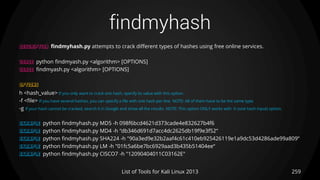 findmyhash
259List of Tools for Kali Linux 2013
DESCRIPTION findmyhash.py attempts to crack different types of hashes using free online services.
USAGE python findmyash.py <algorithm> [OPTIONS]
USAGE findmyash.py <algorithm> [OPTIONS]
OPTIONS
h <hash_value> If you only want to crack one hash, specify its value with this option.
-f <file> If you have several hashes, you can specify a file with one hash per line. NOTE: All of them have to be the same type.
-g If your hash cannot be cracked, search it in Google and show all the results. NOTE: This option ONLY works with -h (one hash input) option.
EXAMPLE python findmyhash.py MD5 -h 098f6bcd4621d373cade4e832627b4f6
EXAMPLE python findmyhash.py MD4 -h "db346d691d7acc4dc2625db19f9e3f52“
EXAMPLE python findmyhash.py SHA224 -h "90a3ed9e32b2aaf4c61c410eb925426119e1a9dc53d4286ade99a809“
EXAMPLE python findmyhash.py LM -h "01fc5a6be7bc6929aad3b435b51404ee“
EXAMPLE python findmyhash.py CISCO7 -h "12090404011C03162E"
 
