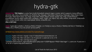 hydra-gtk
261List of Tools for Kali Linux 2013
DESCRIPTION THC-Hydra is a very fast (multi-threaded) network logon cracker which supports many different
services: afp, cisco, cisco-enable, cvs, firebird, ftp, http-get, http-head, http-proxy, https-get, https-head, https-
form-get, https-form-post, icq, imap, imap-ntlm, ldap2, ldap3, mssql, mysql, ncp, nntp, oracle-listener,
pcanywhere, pcnfs, pop3, pop3-ntlm, postgres, rexec, rlogin, rsh, sapr3, sip, smb, smbnt, smtp-auth, smtp-auth-
ntlm, snmp, socks5, ssh2, svn, teamspeak, telnet, vmauthd, vnc.
Also a GUI tool.
USAGE hydra [[[-l LOGIN|-L FILE] [-p PASS|-P FILE]] | [-C FILE]] [-e ns] [-o FILE] [-t TASKS] [-M FILE [-T TASKS]] [-w
TIME] [-f] [-s PORT] [-S] [-vV] server service [OPT]
OPTIONS http://www.aldeid.com/wiki/Thc-hydra#Usage
EXAMPLE hydra 127.0.0.1 mysql -l root -P /data/dictionnaires/test.txt -t 4
EXAMPLE hydra 192.168.1.26 ssh2 -s 22 -P pass.txt -L users.txt -e ns -t 10
EXAMPLE hydra 192.168.1.69 http-form-post
"/w3af/bruteforce/form_login/dataReceptor.php:user=^USER^&pass=^PASS^:Bad login" -L users.txt -P pass.txt -t
10 -w 30 -o hydra-http-post-attack.txt
 