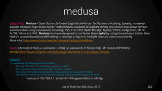 medusa
262List of Tools for Kali Linux 2013
DESCRIPTION Medusa - Open Source Software 'Login Brute-Forcer' for Password Auditing. Speedy, massively
parallel, modular, login brute-forcer" with modules available to support almost any service that allows remote
authentication using a password, including: CVS, FTP, HTTP, IMAP, MS-SQL, MySQL, POP3, PostgreSQL, SMTP-
AUTH, Telnet and VNC. Medusa has been designed to run faster than Hydra by using thread-based (rather than
Hydra's process-based) parallel testing to attempt to log in to multiple hosts or users concurrently.
More info: http://www.foofus.net/jmk/medusa/medusa.html#how
USAGE [-h host|-H file] [-u username|-U file] [-p password|-P file] [-C file] -M module [OPTIONS]
OPTIONS http://www.irongeek.com/i.php?page=backtrack-r1-man-pages/medusa
EXAMPLE
To use Medusa, the following must be specified:
• The host "192.168.1.1" to connect to, using the -h switch
• The user name "admin" to connect with, using the -u switch
• The name of the textfile containing the list of passwords to try, using the -P switch
• The module to use for the service we are contacting (in this case http) using the -M switch
medusa -h 192.168.1.1 -u "admin" -P hugewordlist.txt -M http
 