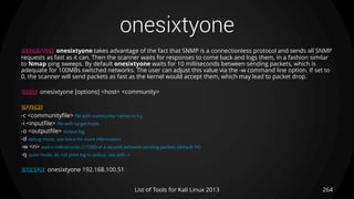 onesixtyone
264List of Tools for Kali Linux 2013
DESCRIPTION onesixtyone takes advantage of the fact that SNMP is a connectionless protocol and sends all SNMP
requests as fast as it can. Then the scanner waits for responses to come back and logs them, in a fashion similar
to Nmap ping sweeps. By default onesixtyone waits for 10 milliseconds between sending packets, which is
adequate for 100MBs switched networks. The user can adjust this value via the -w command line option. If set to
0, the scanner will send packets as fast as the kernel would accept them, which may lead to packet drop.
USAGE onesixtyone [options] <host> <community>
OPTIONS
-c <communityfile> file with community names to try
-i <inputfile> file with target hosts
-o <outputfile> output log
-d debug mode, use twice for more information
-w <n> wait n milliseconds (1/1000 of a second) between sending packets (default 10)
-q quiet mode, do not print log to stdout, use with –l
EXAMPLE onesixtyone 192.168.100.51
 