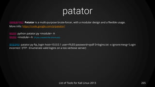 patator
265List of Tools for Kali Linux 2013
DESCRIPTION Patator is a multi-purpose brute-forcer, with a modular design and a flexible usage.
More info: https://code.google.com/p/patator/
USAGE python patator.py <module> -h
USAGE <module> -h (if you created the shortcuts)
EXAMPLE patator.py ftp_login host=10.0.0.1 user=FILE0 password=qsdf 0=logins.txt -x ignore:mesg='Login
incorrect.‘ (FTP : Enumerate valid logins on a too verbose server)
 