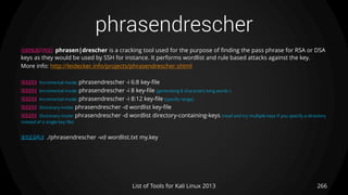 phrasendrescher
266List of Tools for Kali Linux 2013
DESCRIPTION phrasen|drescher is a cracking tool used for the purpose of finding the pass phrase for RSA or DSA
keys as they would be used by SSH for instance. It performs wordlist and rule based attacks against the key.
More info: http://leidecker.info/projects/phrasendrescher.shtml
USAGE Incremental mode: phrasendrescher -i 6:8 key-file
USAGE Incremental mode: phrasendrescher -i 8 key-file (generating 8 characters long words )
USAGE Incremental mode: phrasendrescher -i 8:12 key-file (specify range)
USAGE Dictionary mode: phrasendrescher -d wordlist key-file
USAGE Dictionary mode: phrasendrescher -d wordlist directory-containing-keys (read and try multiple keys if you specify a directory
instead of a single key file)
EXAMPLE ./phrasendrescher -vd wordlist.txt my.key
 