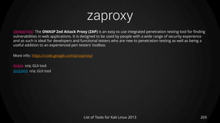 zaproxy
269List of Tools for Kali Linux 2013
DESCRIPTION The OWASP Zed Attack Proxy (ZAP) is an easy to use integrated penetration testing tool for finding
vulnerabilities in web applications. It is designed to be used by people with a wide range of security experience
and as such is ideal for developers and functional testers who are new to penetration testing as well as being a
useful addition to an experienced pen testers’ toolbox.
More info: https://code.google.com/p/zaproxy/
USAGE n/a; GUI tool
EXAMPLE n/a; GUI tool
 