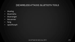 [33] WIRELESS ATTACKS: BLUETOOTH TOOLS
• bluelog
• bluemaho
• blueranger
• btscanner
• fang
• spooftooph
270List of Tools for Kali Linux 2013
 