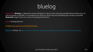 bluelog
271List of Tools for Kali Linux 2013
DESCRIPTION Bluelog is a Bluetooth scanner designed to tell you how many discoverable devices there are in an
area as quickly as possible. It is intended to be used as a site survey tool, identifying the number of possible
Bluetooth targets there are in the surrounding environment.
USAGE bluelog [options]
OPTIONS https://github.com/MS3FGX/Bluelog
EXAMPLE bluelog –vtn (basic scanning - this will turn on verbose output, timestamps, device names, and output to the default log file)
 