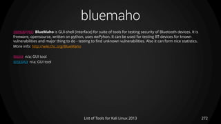 bluemaho
272List of Tools for Kali Linux 2013
DESCRIPTION BlueMaho is GUI-shell (interface) for suite of tools for testing security of Bluetooth devices. It is
freeware, opensource, written on python, uses wxPyhon. It can be used for testing BT-devices for known
vulnerabilities and major thing to do - testing to find unknown vulnerabilities. Also it can form nice statistics.
More info: http://wiki.thc.org/BlueMaho
USAGE n/a; GUI tool
EXAMPLE n/a; GUI tool
 