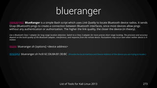 blueranger
273List of Tools for Kali Linux 2013
DESCRIPTION BlueRanger is a simple Bash script which uses Link Quality to locate Bluetooth device radios. It sends
l2cap (Bluetooth) pings to create a connection between Bluetooth interfaces, since most devices allow pings
without any authentication or authorization. The higher the link quality, the closer the device (in theory).
Use a Bluetooth Class 1 adapter for long range location detection. Switch to a Class 3 adapter for more precise short range locating. The precision and accuracy
depend on the build quality of the Bluetooth adapter, interference, and response from the remote device. Fluctuations may occur even when neither device is in
motion.
USAGE blueranger.sh [options] <device address>
EXAMPLE blueranger.sh hci0 6C:D6:8A:B1:30:BC (Provide the local interface and Device Address of the device you are trying to locate.)
 