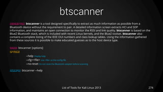 btscanner
274List of Tools for Kali Linux 2013
DESCRIPTION btscanner is a tool designed specifically to extract as much information as possible from a
Bluetooth device without the requirement to pair. A detailed information screen extracts HCI and SDP
information, and maintains an open connection to monitor the RSSI and link quality. btscanner is based on the
BlueZ Bluetooth stack, which is included with recent Linux kernels, and the BlueZ toolset. btscanner also
contains a complete listing of the IEEE OUI numbers and class lookup tables. Using the information gathered
from these sources it is possible to make educated guesses as to the host device type.
USAGE btscanner [options]
OPTIONS
--help Display help
--cfg=<file> Use <file> as the config file
--no-reset Do not reset the Bluetooth adapter before scanning
EXAMPLE btscanner --help
 