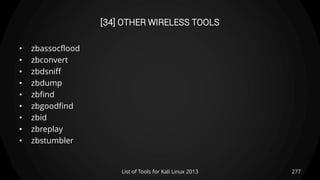 [34] OTHER WIRELESS TOOLS
• zbassocflood
• zbconvert
• zbdsniff
• zbdump
• zbfind
• zbgoodfind
• zbid
• zbreplay
• zbstumbler
277List of Tools for Kali Linux 2013
 