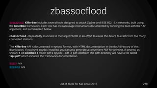 zbassocflood
278List of Tools for Kali Linux 2013
DESCRIPTION KillerBee includes several tools designed to attack ZigBee and IEEE 802.15.4 networks, built using
the KillerBee framework. Each tool has its own usage instructions documented by running the tool with the "-h"
argument, and summarized below.
zbassocflood - Repeatedly associate to the target PANID in an effort to cause the device to crash from too many
connected stations.
The KillerBee API is documented in epydoc format, with HTML documentation in the doc/ directory of this
distribution. If you have epydoc installed, you can also generate a convenient PDF for printing, if desired, as
shown: $ cd killerbee $ mkdir pdf $ epydoc --pdf -o pdf killerbee/ The pdf/ directory will have a file called
"api.pdf" which includes the framework documentation.
USAGE n/a
EXAMPLE n/a
 