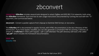 zbconvert
279List of Tools for Kali Linux 2013
DESCRIPTION KillerBee includes several tools designed to attack ZigBee and IEEE 802.15.4 networks, built using
the KillerBee framework. Each tool has its own usage instructions documented by running the tool with the "-h"
argument, and summarized below.
zbconvert - Convert a packet capture from Libpcap to Daintree SNA format, or vice-versa.
The KillerBee API is documented in epydoc format, with HTML documentation in the doc/ directory of this
distribution. If you have epydoc installed, you can also generate a convenient PDF for printing, if desired, as
shown: $ cd killerbee $ mkdir pdf $ epydoc --pdf -o pdf killerbee/ The pdf/ directory will have a file called
"api.pdf" which includes the framework documentation.
USAGE n/a
EXAMPLE n/a
 