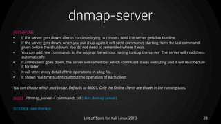 dnmap-server
28List of Tools for Kali Linux 2013
DESCRIPTION
• If the server gets down, clients continue trying to connect until the server gets back online.
• If the server gets down, when you put it up again it will send commands starting from the last command
given before the shutdown. You do not need to remember where it was.
• You can add new commands to the original file without having to stop the server. The server will read them
automatically.
• If some client goes down, the server will remember which command it was executing and it will re-schedule
it for later.
• It will store every detail of the operations in a log file.
• It shows real time statistics about the operation of each client
You can choose which port to use. Defaults to 46001. Only the Online clients are shown in the running stats.
USAGE ./dnmap_server -f commands.txt (start dnmap server)
EXAMPLE (see dnmap)
 