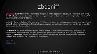 zbdsniff
280List of Tools for Kali Linux 2013
DESCRIPTION KillerBee includes several tools designed to attack ZigBee and IEEE 802.15.4 networks, built using
the KillerBee framework. Each tool has its own usage instructions documented by running the tool with the "-h"
argument, and summarized below.
zbdsniff - Captures ZigBee traffic, looking for NWK frames and over-the-air key provisioning. When a key is found,
zbdsniff prints the key to stdout. The sample packet capture sample/zigbee-network-key-ota.dcf can be used to
demonstrate this functionality.
The KillerBee API is documented in epydoc format, with HTML documentation in the doc/ directory of this
distribution. If you have epydoc installed, you can also generate a convenient PDF for printing, if desired, as
shown: $ cd killerbee $ mkdir pdf $ epydoc --pdf -o pdf killerbee/ The pdf/ directory will have a file called
"api.pdf" which includes the framework documentation.
USAGE n/a
EXAMPLE n/a
 