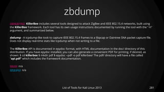 zbdump
281List of Tools for Kali Linux 2013
DESCRIPTION KillerBee includes several tools designed to attack ZigBee and IEEE 802.15.4 networks, built using
the KillerBee framework. Each tool has its own usage instructions documented by running the tool with the "-h"
argument, and summarized below.
zbdump - A tcpdump-like took to capture IEEE 802.15.4 frames to a libpcap or Daintree SNA packet capture file.
Does not display real-time stats like tcpdump when not writing to a file.
The KillerBee API is documented in epydoc format, with HTML documentation in the doc/ directory of this
distribution. If you have epydoc installed, you can also generate a convenient PDF for printing, if desired, as
shown: $ cd killerbee $ mkdir pdf $ epydoc --pdf -o pdf killerbee/ The pdf/ directory will have a file called
"api.pdf" which includes the framework documentation.
USAGE n/a
EXAMPLE n/a
 