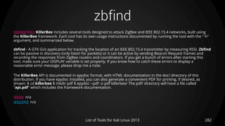 zbfind
282List of Tools for Kali Linux 2013
DESCRIPTION KillerBee includes several tools designed to attack ZigBee and IEEE 802.15.4 networks, built using
the KillerBee framework. Each tool has its own usage instructions documented by running the tool with the "-h"
argument, and summarized below.
zbfind - A GTK GUI application for tracking the location of an IEEE 802.15.4 transmitter by measuring RSSI. Zbfind
can be passive in discovery (only listen for packets) or it can be active by sending Beacon Request frames and
recording the responses from ZigBee routers and coordinators. If you get a bunch of errors after starting this
tool, make sure your DISPLAY variable is set properly. If you know how to catch these errors to display a
reasonable error message, please drop me a note.
The KillerBee API is documented in epydoc format, with HTML documentation in the doc/ directory of this
distribution. If you have epydoc installed, you can also generate a convenient PDF for printing, if desired, as
shown: $ cd killerbee $ mkdir pdf $ epydoc --pdf -o pdf killerbee/ The pdf/ directory will have a file called
"api.pdf" which includes the framework documentation.
USAGE n/a
EXAMPLE n/a
 