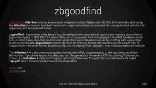 zbgoodfind
283List of Tools for Kali Linux 2013
DESCRIPTION KillerBee includes several tools designed to attack ZigBee and IEEE 802.15.4 networks, built using
the KillerBee framework. Each tool has its own usage instructions documented by running the tool with the "-h"
argument, and summarized below.
zbgoodfind - Implements a key search function using an encrypted packet capture and memory dump from a
legitimate ZigBee or IEEE 802.15.4 device. This tool accompanies Travis Goodspeed's GoodFET hardware attack
tool, or other binary data that could contain encryption key information such as bus sniffing with legacy chips
(such as the CC2420). Zbgoodfind's search file must be in binary format (obj hexfile's are not supported). To
convert from the hexfile format to a binary file, use the objcopy tool: objcopy -I ihex -O binary mem.hex mem.bin.
The KillerBee API is documented in epydoc format, with HTML documentation in the doc/ directory of this
distribution. If you have epydoc installed, you can also generate a convenient PDF for printing, if desired, as
shown: $ cd killerbee $ mkdir pdf $ epydoc --pdf -o pdf killerbee/ The pdf/ directory will have a file called
"api.pdf" which includes the framework documentation.
USAGE n/a
EXAMPLE n/a
 