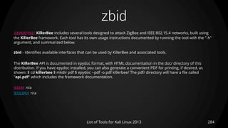 zbid
284List of Tools for Kali Linux 2013
DESCRIPTION KillerBee includes several tools designed to attack ZigBee and IEEE 802.15.4 networks, built using
the KillerBee framework. Each tool has its own usage instructions documented by running the tool with the "-h"
argument, and summarized below.
zbid - Identifies available interfaces that can be used by KillerBee and associated tools.
The KillerBee API is documented in epydoc format, with HTML documentation in the doc/ directory of this
distribution. If you have epydoc installed, you can also generate a convenient PDF for printing, if desired, as
shown: $ cd killerbee $ mkdir pdf $ epydoc --pdf -o pdf killerbee/ The pdf/ directory will have a file called
"api.pdf" which includes the framework documentation.
USAGE n/a
EXAMPLE n/a
 