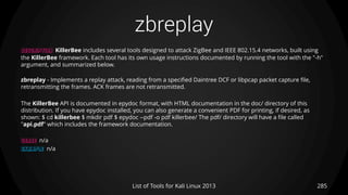 zbreplay
285List of Tools for Kali Linux 2013
DESCRIPTION KillerBee includes several tools designed to attack ZigBee and IEEE 802.15.4 networks, built using
the KillerBee framework. Each tool has its own usage instructions documented by running the tool with the "-h"
argument, and summarized below.
zbreplay - Implements a replay attack, reading from a specified Daintree DCF or libpcap packet capture file,
retransmitting the frames. ACK frames are not retransmitted.
The KillerBee API is documented in epydoc format, with HTML documentation in the doc/ directory of this
distribution. If you have epydoc installed, you can also generate a convenient PDF for printing, if desired, as
shown: $ cd killerbee $ mkdir pdf $ epydoc --pdf -o pdf killerbee/ The pdf/ directory will have a file called
"api.pdf" which includes the framework documentation.
USAGE n/a
EXAMPLE n/a
 