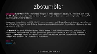 zbstumbler
286List of Tools for Kali Linux 2013
DESCRIPTION KillerBee includes several tools designed to attack ZigBee and IEEE 802.15.4 networks, built using
the KillerBee framework. Each tool has its own usage instructions documented by running the tool with the "-h"
argument, and summarized below.
zbstumbler - Active ZigBee and IEEE 802.15.4 network discovery tool. Zbstumbler sends beacon request frames
out while channel hopping, recording and displaying summarized information about discovered devices. Can also
log results to a CSV file.
The KillerBee API is documented in epydoc format, with HTML documentation in the doc/ directory of this
distribution. If you have epydoc installed, you can also generate a convenient PDF for printing, if desired, as
shown: $ cd killerbee $ mkdir pdf $ epydoc --pdf -o pdf killerbee/ The pdf/ directory will have a file called
"api.pdf" which includes the framework documentation.
USAGE n/a
EXAMPLE n/a
 