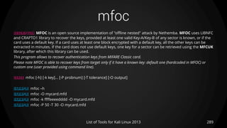 mfoc
289List of Tools for Kali Linux 2013
DESCRIPTION MFOC is an open source implementation of "offline nested" attack by Nethemba. MFOC uses LIBNFC
and CRAPTO1 library to recover the keys, provided at least one valid Key-A/Key-B of any sector is known, or if the
card uses a default key. If a card uses at least one block encrypted with a default key, all the other keys can be
extracted in minutes. If the card does not use default keys, one key for a sector can be retrieved using the MFCUK
library, after which this library can be used.
This program allows to recover authentication keys from MIFARE Classic card.
Please note MFOC is able to recover keys from target only if it have a known key: default one (hardcoded in MFOC) or
custom one (user provided using command line).
USAGE mfoc [-h] [-k key]... [-P probnum] [-T tolerance] [-O output]
EXAMPLE mfoc –h
EXAMPLE mfoc -O mycard.mfd
EXAMPLE mfoc -k ffffeeeedddd -O mycard.mfd
EXAMPLE mfoc -P 50 -T 30 -O mycard.mfd
 