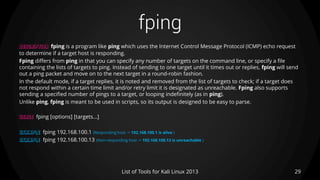 fping
29List of Tools for Kali Linux 2013
DESCRIPTION fping is a program like ping which uses the Internet Control Message Protocol (ICMP) echo request
to determine if a target host is responding.
Fping differs from ping in that you can specify any number of targets on the command line, or specify a file
containing the lists of targets to ping. Instead of sending to one target until it times out or replies, fping will send
out a ping packet and move on to the next target in a round-robin fashion.
In the default mode, if a target replies, it is noted and removed from the list of targets to check; if a target does
not respond within a certain time limit and/or retry limit it is designated as unreachable. Fping also supports
sending a specified number of pings to a target, or looping indefinitely (as in ping).
Unlike ping, fping is meant to be used in scripts, so its output is designed to be easy to parse.
USAGE fping [options] [targets...]
EXAMPLE fping 192.168.100.1 (Responding host -> 192.168.100.1 is alive )
EXAMPLE fping 192.168.100.13 (Non-responding host -> 192.168.100.13 is unreachable )
 
