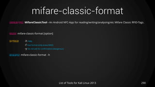 mifare-classic-format
290List of Tools for Kali Linux 2013
DESCRIPTION MifareClassicTool - An Android NFC-App for reading/writing/analysing/etc Mifare Classic RFID-Tags.
USAGE mifare-classic-format [option]
OPTIONS -h Help
-f Fast format (only erase MAD)
-y Do not ask for confirmation (dangerous)
EXAMPLE mifare-classic-format -h
 