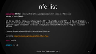 nfc-list
291List of Tools for Kali Linux 2013
DESCRIPTION libnfc is a library which allows userspace application access to NFC devices.
nfc-list is part of libnfc .
nfc-list is a utility for listing any available tags like ISO14443-A, FeliCa, Jewel or ISO14443-B (according to the
device capabilities). It may detect several tags at once thanks to a mechanism called anti-collision but all types of
tags don't support anti-collision and there is some physical limitation of the number of tags the reader can
discover.
This tool displays all available information at selection time.
More info: http://nfc-tools.org/index.php?title=Main_Page
USAGE nfc-list
EXAMPLE nfc-list
 