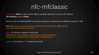 nfc-mfclassic
292List of Tools for Kali Linux 2013
DESCRIPTION libnfc is a library which allows userspace application access to NFC devices.
nfc-mfclassic is part of libnfc .
With this tool a complete MIFARE card can be dumped to / restored from a MIFARE dump file (*.mfd).
More info: http://nfc-tools.org/index.php?title=Libnfc:nfc-mfclassic and http://nfc-
tools.org/index.php?title=Main_Page
USAGE nfc-mfclassic [Options] <dump file>
OPTIONS https://code.google.com/p/libnfc/source/browse/utils/nfc-
mfclassic.1?r=03a6f5e29c9a177788c20470b71128938d90120c
EXAMPLE nfc-mfclassic r X ~/Desktop/dump.mfd
 