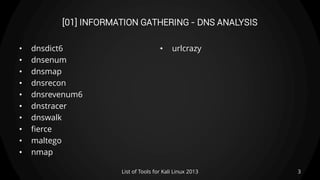 [01] INFORMATION GATHERING - DNS ANALYSIS
• dnsdict6
• dnsenum
• dnsmap
• dnsrecon
• dnsrevenum6
• dnstracer
• dnswalk
• fierce
• maltego
• nmap
• urlcrazy
3List of Tools for Kali Linux 2013
 