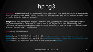 hping3
30List of Tools for Kali Linux 2013
DESCRIPTION hping3 is a network tool able to send custom ICMP/UDP/TCP packets and to display target replies like
ping do with ICMP replies. Hping3 handles fragmentation, arbitrary packet body and size and can be used in order
to transfer files under supported protocols.
Hping3 can be used, among other things to: Test firewall rules, [spoofed] port scanning, test net performance
using differents protocols, packet size, TOS (type of service) and fragmentation, path MTU discovery, files
transferring even between really fascist firewall rules, traceroute like under different protocols, firewalk like usage,
remote OS fingerprint, TCP/IP stack auditing
USAGE hping3 <host> [options]
EXAMPLE hping3 192.168.100.1 -c 1 -I wlan0 -S -p 22 (Following command checks the status of port 22/tcp with a TCP SYN scan)
EXAMPLE hping3 192.168.100.1 -c 1 -I wlan0 -S -p 81 (Following command sends a TCP SYN packet to port 81/tcp on host 192.168.100.1)
EXAMPLE hping3 192.168.100.1 -I wlan0 -S --scan 20,21,22,80,8080 -V (Scan mode)
 