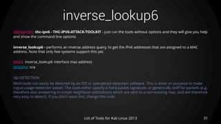 inverse_lookup6
31List of Tools for Kali Linux 2013
DESCRIPTION thc-ipv6 - THC-IPV6-ATTACK-TOOLKIT - just run the tools without options and they will give you help
and show the command line options.
inverse_lookup6 - performs an inverse address query, to get the IPv6 addresses that are assigned to a MAC
address. Note that only few systems support this yet.
USAGE inverse_lookup6 interface mac-address
EXAMPLE n/a
TIP DETECTION
Most tools can easily be detected by an IDS or specialized detection software. This is done on purpose to make
rogue usage detection easier. The tools either specify a fixed packet signature, or generically sniff for packets (e.g.
therefore also answering to icmp6 neighbour solicitations which are sent to a non-existing mac, and are therefore
very easy to detect). If you don't want this, change the code.
 