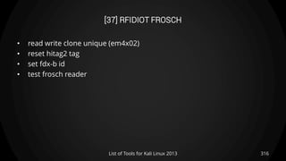 [37] RFIDIOT FROSCH
• read write clone unique (em4x02)
• reset hitag2 tag
• set fdx-b id
• test frosch reader
316List of Tools for Kali Linux 2013
 