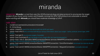 miranda
32List of Tools for Kali Linux 2013
DESCRIPTION Miranda is a tool that uses the UPnP(universal plug and play) protocol to enumerate the target
modem (if you found some routers and firewalls running the UPnP IGD protocol are vulnerable to attack).
Before working with Miranda you should have moderate knowledge of UPnP.
BASIC USAGE
1. root@root:/pentest/enumeration/miranda#
2. # ./miranda.py
3. upnp> msearch (search for that device with the UPnP port open)
4. upnp> host info 0 (this command will tell you various information about your target – name, protocol, server type, UPnP
server)
5. upnp> host get 0 (enumerates targets if possible)
6. upnp> host summary 0 (get full details of your target after you have enumerated it)
7. upnp> host info 0 devicelist WANConnectionDevice services WANPPPConnection actions (this command will tell
you about the services that are running on the TARGET)
8. upnp> host send 0 WANConnectionDevice WANPPPConnection ForceTermination (terminate the internet all oevr
the network)
9. upnp> host send 0 WANConnectionDevice WANPPPConnection RequestConnection (re-enable internet)
 