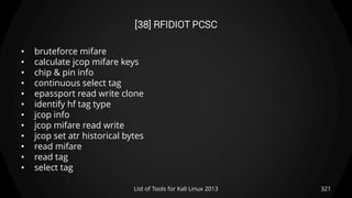 [38] RFIDIOT PCSC
• bruteforce mifare
• calculate jcop mifare keys
• chip & pin info
• continuous select tag
• epassport read write clone
• identify hf tag type
• jcop info
• jcop mifare read write
• jcop set atr historical bytes
• read mifare
• read tag
• select tag
321List of Tools for Kali Linux 2013
 