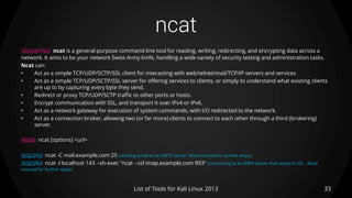 ncat
33List of Tools for Kali Linux 2013
DESCRIPTION ncat is a general-purpose command-line tool for reading, writing, redirecting, and encrypting data across a
network. It aims to be your network Swiss Army knife, handling a wide variety of security testing and administration tasks.
Ncat can:
• Act as a simple TCP/UDP/SCTP/SSL client for interacting with web/telnet/mail/TCP/IP servers and services
• Act as a simple TCP/UDP/SCTP/SSL server for offering services to clients, or simply to understand what existing clients
are up to by capturing every byte they send.
• Redirect or proxy TCP/UDP/SCTP traffic to other ports or hosts.
• Encrypt communication with SSL, and transport it over IPv4 or IPv6.
• Act as a network gateway for execution of system commands, with I/O redirected to the network.
• Act as a connection broker, allowing two (or far more) clients to connect to each other through a third (brokering)
server.
USAGE ncat [options] <url>
EXAMPLE ncat -C mail.example.com 25 (sending email to an SMTP server. Read manual for further steps)
EXAMPLE ncat -l localhost 143 --sh-exec "ncat --ssl imap.example.com 993“ (connecting to an IMPA server that requires SSL . Read
manual for further steps)
 