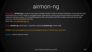 airmon-ng
337List of Tools for Kali Linux 2013
DESCRIPTION airmon-ng is script can be used to enable monitor mode on wireless interfaces. It may also be used
to go back from monitor mode to managed mode. Entering the airmon-ng command without parameters will
show the interfaces status. It can list/kill programs that can interfere with the wireless card and set the right
sources in /etc/kismet/kismet.conf too.
More info: www.aircrack-ng.org/
USAGE airmon-ng <start|stop> <interface> [channel] airmon-ng <check> [kill]
OPTIONS http://manpages.ubuntu.com/manpages/raring/en/man8/airmon-ng.8.html
EXAMPLE airmon-ng start mon0
 