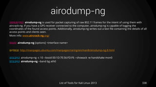 airodump-ng
338List of Tools for Kali Linux 2013
DESCRIPTION airodump-ng is used for packet capturing of raw 802.11 frames for the intent of using them with
aircrack-ng. If you have a GPS receiver connected to the computer, airodump-ng is capable of logging the
coordinates of the found access points. Additionally, airodump-ng writes out a text file containing the details of all
access points and clients seen.
More info: www.aircrack-ng.org/
USAGE airodump-ng [options] <interface name>
OPTIONS http://manpages.ubuntu.com/manpages/raring/en/man8/airodump-ng.8.html
EXAMPLE airodump-ng -c 10 --bssid 00:1D:7E:56:FD:F6 --showack -w handshake mon0
EXAMPLE airodump-ng --band bg ath0
 