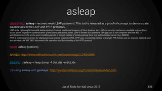 asleap
339List of Tools for Kali Linux 2013
DESCRIPTION asleap - recovers weak LEAP password. This tool is released as a proof-of-concept to demonstrate
weaknesses in the LEAP and PPTP protocols.
LEAP is the Lightweight Extensible Authentication Protocol, intellectual property of Cisco Systems, Inc. LEAP is a security mechanism available only on Cisco
access points to perform authentication of end-users and access points. LEAP is written as a standard EAP-type, but is not compliant with the 802.1X
specification since the access point modifies packets in transit, instead of simply passing them to a authentication server (e.g. RADIUS).
PPTP is a Microsoft invention for deploying virual private networks (VPN). PPTP uses a tunneling method to transfer PPP frames over an insecure network such
as a wireless LAN. RFC 2637 documents the operation and functionality of the PPTP protocol.
USAGE asleap [options]
OPTIONS http://www.willhackforsushi.com/code/asleap/2.2/README
EXAMPLE ./asleap –r leap.dump –f dict.dat –n dict.idx
TIP using asleap with genkeys: http://wirelessdefence.org/Contents/AsleapMain.htm
 