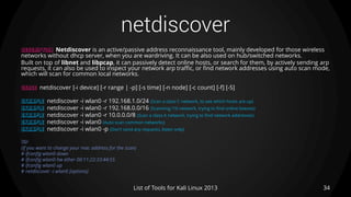netdiscover
34List of Tools for Kali Linux 2013
DESCRIPTION Netdiscover is an active/passive address reconnaissance tool, mainly developed for those wireless
networks without dhcp server, when you are wardriving. It can be also used on hub/switched networks.
Built on top of libnet and libpcap, it can passively detect online hosts, or search for them, by actively sending arp
requests, it can also be used to inspect your network arp traffic, or find network addresses using auto scan mode,
which will scan for common local networks.
USAGE netdiscover [-i device] [-r range | -p] [-s time] [-n node] [-c count] [-f] [-S]
EXAMPLE netdiscover -i wlan0 -r 192.168.1.0/24 (Scan a class C network, to see which hosts are up)
EXAMPLE netdiscover -i wlan0 -r 192.168.0.0/16 (Scanning /16 network, trying to find online boexes)
EXAMPLE netdiscover -i wlan0 -r 10.0.0.0/8 (Scan a class A network, trying to find network addresses)
EXAMPLE netdiscover -i wlan0 (Auto scan common networks)
EXAMPLE netdiscover -i wlan0 -p (Don’t send arp requests, listen only)
TIP
(If you want to change your mac address for the scan)
# ifconfig wlan0 down
# ifconfig wlan0 hw ether 00:11:22:33:44:55
# ifconfig wlan0 up
# netdiscover -i wlan0 [options]
 