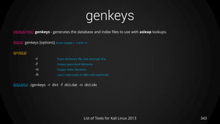 genkeys
343List of Tools for Kali Linux 2013
DESCRIPTION genkeys - generates the database and index files to use with asleap lookups.
USAGE genkeys [options] (must supply -r -f and -n)
OPTIONS
-r Input dictionary file, one word per line
-f Output pass+hash filename
-n Output index filename
-h Last 2 hash bytes to filter with (optional)
EXAMPLE ./genkeys -r dict -f dict.dat -n dict.idx
 