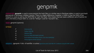 genpmk
344List of Tools for Kali Linux 2013
DESCRIPTION genpmk is used to precompute the hash files in a similar way to Rainbow tables is used to pre-hash
passwords in Windows LANMan attacks. There is a slight difference, however, in WPA in that the SSID of the
network is used as well as the WPA-PSK to "salt" the hash. This means that we need a different set of hashes for
each and every unique SSID i.e. a set for "linksys" a set for "tsunami" etc..
USAGE genpmk [options]
OPTIONS
-f Dictionary file
-d Output hash file
-s Network SSID
-h Print this help information and exit
-v Print verbose information (more -v for more verbosity)
-V Print program version and exit
EXAMPLE ./genpmk -f dict -d hashfile -s cuckoo (generate some hash files for a network using the SSID cuckoo)
 