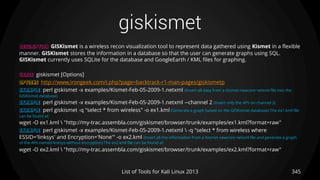 giskismet
345List of Tools for Kali Linux 2013
DESCRIPTION GISKismet is a wireless recon visualization tool to represent data gathered using Kismet in a flexible
manner. GISKismet stores the information in a database so that the user can generate graphs using SQL.
GISKismet currently uses SQLite for the database and GoogleEarth / KML files for graphing.
USAGE giskismet [Options]
OPTIONS http://www.irongeek.com/i.php?page=backtrack-r1-man-pages/giskismetp
EXAMPLE perl giskismet -x examples/Kismet-Feb-05-2009-1.netxml (Insert all data from a Kismet-newcore netxml file into the
GISKismet database)
EXAMPLE perl giskismet -x examples/Kismet-Feb-05-2009-1.netxml --channel 2 (Insert only the APs on channel 2)
EXAMPLE perl giskismet -q "select * from wireless" -o ex1.kml (Generate a graph based on the GISKismet database) The ex1.kml file
can be found at:
wget -O ex1.kml  "http://my-trac.assembla.com/giskismet/browser/trunk/examples/ex1.kml?format=raw"
EXAMPLE perl giskismet -x examples/Kismet-Feb-05-2009-1.netxml  -q "select * from wireless where
ESSID='linksys' and Encryption='None'" -o ex2.kml (Insert all the information from a Kismet-newcore netxml file and generate a graph
of the APs named linksys without encryption) The ex2.kml file can be found at:
wget -O ex2.kml  "http://my-trac.assembla.com/giskismet/browser/trunk/examples/ex2.kml?format=raw"
 