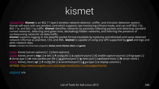 kismet
346List of Tools for Kali Linux 2013
DESCRIPTION Kismet is an 802.11 layer2 wireless network detector, sniffer, and intrusion detection system.
Kismet will work with any wireless card which supports raw monitoring (rfmon) mode, and can sniff 802.11b,
802.11a, and 802.11g traffic. Kismet identifies networks by passively collecting packets and detecting standard
named networks, detecting (and given time, decloaking) hidden networks, and inferring the presence of
nonbeaconing networks via data traffic.
kismet supports logging to the wtapfile packet format (readable by tcpdump and ethereal) and saves detected
network informat as plaintext, CSV, and XML. kismet is capable of using any GPS supported by gpsd and logs and
plots network data.
kismet is divided into three basic programs, kismet_server kismet_client and gpsma
USAGE kismet [server-options] [- ] [client-options]
USAGE kismet_server [-nqs ] [-t title ] [-f config-file ] [-c capture-source ] [-C enable-capture-sources ] [-l log-types ] [-
d dump-type ] [-m max-packets-per-file ] [-g gpshost:port ] [-p listen-port ] [-aallowed-hosts ] [-N server-name ]
USAGE kismet_client [-qr ] [-f config-file ] [-s serverhost:port ] [-g gui-type ] [-c display-columns ]
OPTIONS http://www.irongeek.com/i.php?page=backtrack-r1-man-pages/kismet
EXAMPLE n/a
 
