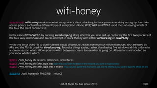 wifi-honey
350List of Tools for Kali Linux 2013
DESCRIPTION wifi-honey works out what encryption a client is looking for in a given network by setting up four fake
access points, each with a different type of encryption - None, WEP, WPA and WPA2 - and then observing which of
the four the client connects to.
In the case of WPA/WPA2, by running airodump-ng along side this you also end up capturing the first two packets of
the four way handshake and so can attempt to crack the key with either aircrack-ng or coWPAtty.
What this script does - is to automate the setup process, it creates five monitor mode interfaces, four are used as
APs and the fifth is used for airodump-ng. To make things easier, rather than having five windows all this is done in
a screen session which allows you to switch between screens to see what is going on. All sessions are labelled so
you know which is which.
USAGE ./wifi_honey.sh <essid> <channel> <interface>
USAGE ./wifi_honey.sh fake_wpa_net (start the script with the ESSID of the network you want to impersonate)
USAGE ./wifi_honey.sh fake_wpa_net 1 wlan1 (You can also specify the channel to use and the interface you want to base the whole lot on)
EXAMPLE ./wifi_honey.sh THECRIB 11 wlan2
 