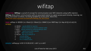 wifitap
352List of Tools for Kali Linux 2013
DESCRIPTION Wifitap is a proof of concept for communication over WiFi networks using traffic injection.
Wifitap allows direct communication with an associated station to a given access point directly, meaning: not
being associated ourselves; not being handled by access point. More info:
http://sid.rstack.org/static/articles/w/i/f/Wifitap_EN_9613.html
USAGE wifitap -b <BSSID> [-o <iface>] [-i <iface>] [-s <SMAC>] [-w <WEP key> [-k <key id>]] [-d [-v]] [-h]
OPTIONS
-b <BSSID> specify BSSID for injection
-o <iface> specify interface for injection (default: ath0)
-i <iface> specify interface for listening (default: ath0)
-s <SMAC> specify source MAC address
-w <key> WEP mode and key
-k <key id> WEP key id (default: 0)
-d activate debug
-v verbose debugging
-h this so helpful output
EXAMPLE wifitap.py -b 00:13:10:30:22:5C -i eth1 -p -o eth1
 