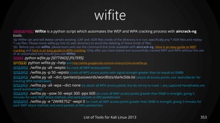 wifite
353List of Tools for Kali Linux 2013
DESCRIPTION Wifite is a python script which automates the WEP and WPA cracking process with aircrack-ng
tools.
TIP Wifite can and will delete certain existing .CAP and .XOR files inside of the directory it is run; specifically any *.XOR files and replay-
*.cap files. Please move wifite.py into its own directory to avoid the deleting of these kinds of files.
TIP Before you run wifite, please learn and use the command-line tools available with aircrack-ng. Here is an easy guide to WEP
cracking and here is an easy guide to WPA cracking. Only after you have tested and successfully cracked WEP and WPA without the use
of an automated tool should you use Wifite.
USAGE python wifite.py [SETTINGS] [FILTERS]
OPTIONS python wifite.py –help and http://wifite.googlecode.com/svn-history/r5/trunk/wifite.py
EXAMPLE ./wifite.py -all –wepto (to crack all WEP access points)
EXAMPLE ./wifite.py -p 50 –wpsto (crack all WPS access points with signal strength greater than (or equal to) 50dB)
EXAMPLE ./wifite.py -all --dict /pentest/passwords/wordlists/darkc0de.lst (attack all access points, use 'darkc0de.lst' for
cracking WPA handshakes)
EXAMPLE ./wifite.py -all -wpa --dict none (to attack all WPA access points, but do not try to crack -- any captured handshakes are
saved automatically)
EXAMPLE ./wifite.py --pow 50 -wept 300 -pps 600 (to crack all WEP access points greater than 50dB in strength, giving 5
minutes for each WEP attack method, and send packets at 600 packets/sec)
EXAMPLE ./wifite.py -e "2WIRE752" -wept 0 (to crack all WEP access points greater than 50dB in strength, giving 5 minutes for
each WEP attack method, and send packets at 600 packets/sec)
 